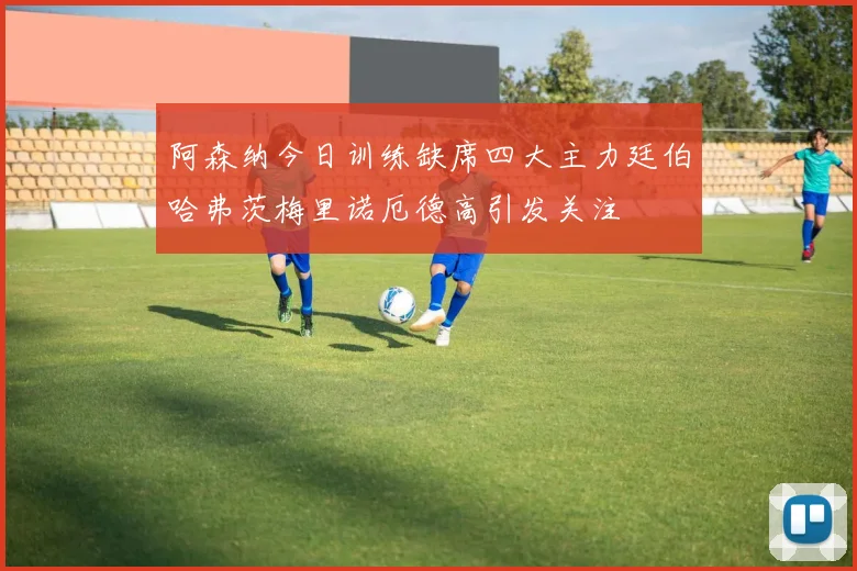 阿森纳今日训练缺席四大主力廷伯哈弗茨梅里诺厄德高引发关注
